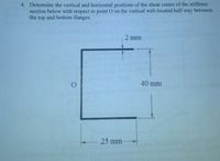 4. Determine the vertical and horizontal positions of the shear centre of the stiffener
section below with respect to point O on the vertical web located half way between
the top and bottom flanges.
2 mm
40 mm
25 mm
