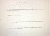 7. A warren of bunnies is growing at 10% per month.
a. Find the approximate doubling time.
b. If the warren is currently at a population of 500 burinies, use the approximate doubling time to
find the size of the warren in 2 years.
c. Find the exact doubling time. Round to 2 decimal places.
d. If the warren is currently at a population of 500 bunnies, use the exact doubling time to find the
size of the warren in 2 years.
e. What is the relative error caused by using the approximate doubling time instead of the exact
doubling time? Round to 2 decimal places.
SHOW YOUR WORK FOR ALL PARTS ON PAPER.
