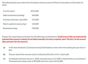 The following data were taken from the balance sheet accounts of Monty Corporation on December 31,
2019.
Current assets
Debt investments (trading)
Common stock (par value $10)
Paid-in capital in excess of par
Retained earnings
(a)
$515,000
(b)
(c)
640,000
475,000
145,000
Prepare the required journal entries for the following unrelated items. (Credit account titles are automatically
indented when amount is entered. Do not indent manually. If no entry is required, select "No Entry" for the account
titles and enter O for the amounts.)
796,000
A 4% stock dividend is (1) declared and (2) distributed at a time when the market price per share is
$41.
The par value of the common stock is reduced to $2 with a 5-for-1 stock split.
A dividend is declared January 5, 2020, and paid January 25, 2020, in bonds held as an investment.
The bonds have a book value of $92,000 and a fair value of $131,000.