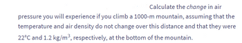 Calculate the change in air
pressure you will experience if you climb a 1000-m mountain, assuming that the
temperature and air density do not change over this distance and that they were
22°C and 1.2 kg/m³, respectively, at the bottom of the mountain.