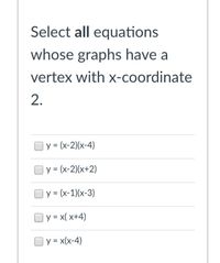 Select all equations
whose graphs have a
vertex with x-coordinate
2.
y = (x-2)(x-4)
y = (x-2)(x+2)
y = (x-1)(x-3)
| y = x( x+4)
y = x(x-4)
