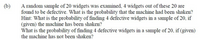 (b)
A random sample of 20 widgets was examined, 4 widgets out of these 20 are
found to be defective. What is the probability that the machine had been shaken?
Hint: What is the probability of finding 4 defective widgets in a sample of 20, if
(given) the machine has been shaken?
What is the probability of finding 4 defective widgets in a sample of 20, if (given)
the machine has not been shaken?
