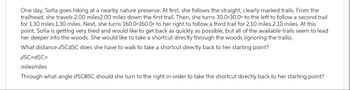 One day, Sofia goes hiking at a nearby nature preserve. At first, she follows the straight, clearly marked trails. From the
trailhead, she travels 2.00 miles2.00 miles down the first trail. Then, she turns 30.0 30.0° to the left to follow a second trail
for 1.30 miles.1.30 miles. Next, she turns 160.0°160.0° to her right to follow a third trail for 2.10 miles.2.10 miles. At this
point, Sofia is getting very tired and would like to get back as quickly as possible, but all of the available trails seem to lead
her deeper into the woods. She would like to take a shortcut directly through the woods (ignoring the trails).
What distance dSCdSC does she have to walk to take a shortcut directly back to her starting point?
dSC=dSC=
milesmiles
Through what angle OSCOSC should she turn to the right in order to take the shortcut directly back to her starting point?