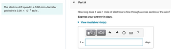 The electron drift speed in a 3.00-mm-diameter
gold wire is 3.00 × 107
m/s.
▼
Part A
How long does it take 1 mole of electrons to flow through a cross section of the wire?
Express your answer in days.
► View Available Hint(s)
t =
Π ΑΣΦ
B ?
days