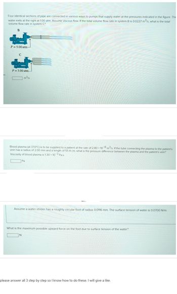 Four identical sections of pipe are connected in various ways to pumps that supply water at the pressures indicated in the figure. The
water exits at the right at 1.00 atm. Assume viscous flow. If the total volume flow rate in system B is 0.0227 m³/s, what is the total
volume flow rate in system C?
B
P=5.00 atm-
P= 3.00 atm-
m³/s
Blood plasma (at 37.0°C) is to be supplied to a patient at the rate of 2.80 x 10-6 m3/s. If the tube connecting the plasma to the patient's
vein has a radius of 2.00 mm and a length of 55.4 cm, what is the pressure difference between the plasma and the patient's vein?
Viscosity of blood plasma is 1.30 x 10-3 Pa-s.
Pa
Assume a water strider has a roughly circular foot of radius 0.0116 mm. The surface tension of water is 0.0700 N/m.
What is the maximum possible upward force on the foot due to surface tension of the water?
N
please answer all 3 step by step so I know how to do these. I will give a like.