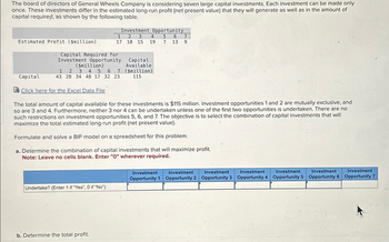 The board of directors of General Wheels Company is considering seven large capital investments. Each investment can be made only
once. These investments differ in the estimated long-run profit (net present value) that they will generate as well as in the amount of
capital required, as shown by the following table.
Investment Opportunity
1
17
2 3 4
10 15 19 7 13 9
5 6 7
Estimated Profit ($million)
Capital Required for
Investment Opportunity
($million)
1 2 3 4 5 6 7
Capital
43 28 34 48 17 32 23
Capital
Available
($million)
115
Click here for the Excel Data File
The total amount of capital available for these investments is $115 million. Investment opportunities 1 and 2 are mutually exclusive, and
so are 3 and 4. Furthermore, neither 3 nor 4 can be undertaken unless one of the first two opportunities is undertaken. There are no
such restrictions on investment opportunities 5, 6, and 7. The objective is to select the combination of capital investments that will
maximize the total estimated long-run profit (net present value).
Formulate and solve a BIP model on a spreadsheet for this problem.
a. Determine the combination of capital investments that will maximize profit.
Note: Leave no cells blank. Enter "O" wherever required.
Undertake? (Enter 1 if "Yes", 0 if "No")
b. Determine the total profit.
Investment
Investment
Investment
Investment
Investment
Investment
Investment
Opportunity 1 Opportunity 2 Opportunity 3 Opportunity 4 Opportunity 5 Opportunity 6 Opportunity 7