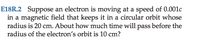 E18R.2 Suppose an electron is moving at a speed of 0.001c
in a magnetic field that keeps it in a circular orbit whose
radius is 20 cm. About how much time will pass before the
radius of the electron's orbit is 10 cm?
