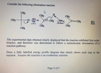 Consider the following elimination reaction.
CH3
H
CH3
CH3
slow
Cl
step
(-CH)
CH3
CH2
Base
c=CH2
E1
-(H-Base) +
CH3
CH3
CH3
The experimental data obtained clearly displayed that the reaction exhibited first order
kinetics, and therefore was determined to follow a unimolecular elimination (E1)
reaction pathway.
Draw a fully labelled energy profile diagram that clearly shows each step in the
reaction. Assume the reaction is an exothermic reaction.
Page 4 of 5
