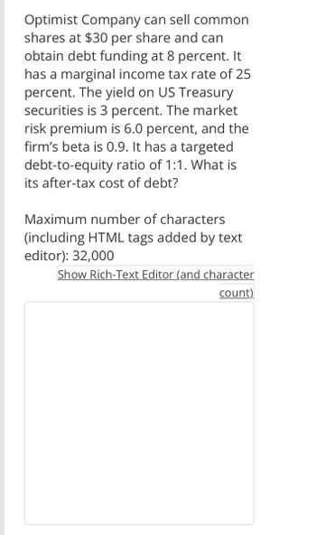 Optimist Company can sell common
shares at $30 per share and can
obtain debt funding at 8 percent. It
has a marginal income tax rate of 25
percent. The yield on US Treasury
securities is 3 percent. The market
risk premium is 6.0 percent, and the
firm's beta is 0.9. It has a targeted
debt-to-equity ratio of 1:1. What is
its after-tax cost of debt?
Maximum number of characters
(including HTML tags added by text
editor): 32,000
Show Rich-Text Editor (and character
count)