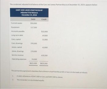 The condensed, adjusted trial balance of the Gary and James Partnership as at December 31, 2024, appears below:
Current assets
Equipment
Accounts payable
Long-term debt
GARY AND JAMES PARTNERSHIP
Adjusted Trial Balance
December 31, 2024
Gary, capital
Gary, drawings
James, capital
James, drawings
Service revenue
Operating expenses
1.
2.
Debit
$50,000
117,500
295,000
270,000
93,000
$825,500
Credit
$32,000
69,000
51,000
43,000
630,500
The partnership agreement stipulates that a division of partnership profit or loss is to be made as follows:
A salary allowance of $347,500 to Gary and $287,500 to James.
The remainder is to be divided equally.
$825,500