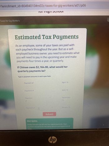 enrollment_id=80494010#m02c-taxes-for-gig-workers/a01/p06
Taxes for Gig Workers
Estimated Tax Payments
As an employee, some of your taxes are paid with
each paycheck throughout the year. But as a self-
employed business owner, you need to estimate what
you will need to pay in the upcoming year and make
payments four times a year, or quarterly.
If Chinwe owes $2,164.00, what would her
quarterly payments be?
for might thvor
Type in payment amounts in each open field.
Payment of
Payment of
Payment
of
Submit
April 15
hp
June 15
September
15
Not Quite.
Divide Chinwe's tax bill into four equal payments Each
payment should be for the same amount and typed into all
fields