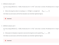 3. [#663a] Car physics, part 1.
A car has a drag coefficient Cd = 0.30, a frontal area of A = 1.9 m² and a mass 1.2 tonnes. The density of air is 1.2 kg.m
-3
i)
What is the drag force when it is traveling at v =
110 kph in a straight line?
Fdrag
N.
Hint: Retain accurate values until the final calculation, but remember significant figures.
X Incorrect
4. [#663b] Car physics, part 1.
A car has a drag coefficient C= 0.30, a frontal area of A = 1.9 m² and a mass 1.2 tonnes. The density of air is 1.2 kg.m
-3
ii)
What power (in kilowatts) is required to overcome the drag force at this speed? Pdrag
kW.
Hint: Retain accurate values until the final calculation, but remember significant figures.
X Incorrect
