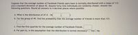 Suppose that the average number of Facebook friends users have is normally distributed with a mean of 113 and a standard deviation of about 42. Assume forty-nine individuals are randomly chosen. Answer the following questions. Round all answers to 4 decimal places where possible.

a. What is the distribution of \(\bar{x}\)? \(\bar{x} \sim N\left(\, \square, \square \,\right)\)

b. For the group of 49, find the probability that the average number of friends is more than 121. \(\square\)

c. Find the first quartile for the average number of Facebook friends. \(\square\)

d. For part b), is the assumption that the distribution is normal necessary? ☐ Yes ☐ No