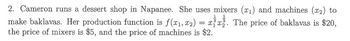 2. Cameron runs a dessert shop in Napanee. She uses mixers (x₁) and machines (x2) to
1 1
3
make baklavas. Her production function is f(x₁, x₂) = xx. The price of baklavas is $20,
the price of mixers is $5, and the price of machines is $2.