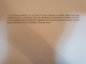 11. (a) Three resistors 2 , 4 Q and 5 are combined in parallel. What is the total
resistance of the combination? (b) If the combination is connected to a battery of emf 20
V and negligible internal resistance, determine the current through each resistor, and the
total current drawn from the battery. Show the circuit