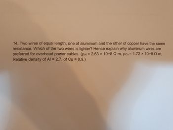 14. Two wires of equal length, one of aluminum and the other of copper have the same
resistance. Which of the two wires is lighter? Hence explain why aluminum wires are
preferred for overhead power cables. (PAI = 2.63 x 10-8 m, pcu = 1.72 × 10-80 m,
Relative density of Al = 2.7, of Cu = 8.9.)