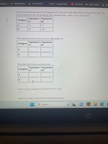 Rubio... D2L Brightspace
A
B
You are conducting a test of homogeneity for the claim that two different populations have the
same proportions of the following two characteristics. Here is the sample data.
Population Population
Category
Category #1
A
B
#1
16
34
The expected observations for this table would be
Population Population
A
iCloud Mail
B
#2
73
123
#1
The resulting Pearson residuals are:
Population Population
Category
#2
Home - sunysuffolk...
#2
What is the chi-square test-statistic for this data?
x² =
Report all answers accurate to three decimal places.
Q Search
►YouTube [as] Adult Swim
iCl