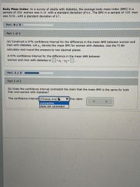 Body Mass Index: In a survey of adults with diabetes, the average body mass index (BMI) in a
sample of 1924 women was 31.10 with a standard deviation of 0.4. The BMI In a sample of 1555 men
was 30.30 , with a standard deviation of 0.7.
Part: 0/ 2
Part 1 of 2
(a) Construct a 95% confidence interval for the difference in the mean BMI between women and
men with dilabetes. Let H, denote the mean BMI for women with diabetes. Use the TI-84
calculator and round the answers to two decimal places.
A 95% confidence interval for the difference in the mean BMI between
women and men with diabetes is <H -43<-
Part: 1/ 2
Part 2 of 2
(b) Does the confidence interval contradict the claim that the mean BMI is the same for both
men and women with diabetes?
The confidence interval (Choose one)
V this claim.
contradicts
does not contradict
