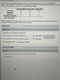 In 43m Remaining
A recent study examined the effects of carbon monoxide exposure on a group of construction
workers. The following table presents the numbers of workers who reported various symptoms, along
with the shift (morning, evening, or night) that they worked.
Morning Shift Evening Shift Night Shift
Influenza
17
13
10
Headache
28
33
8
Weakness
15
17
6.
Shortness of Breath
10
9
Send data to Excel
Test the hypothesis of independence. Use the a=0.10 level of significance and the P-value method
with the TI-84 Plus calculator. What do you conclude?
Part: 0/ 4
Part 1 of 4
State the null and alternate hypotheses.
Ho: The shift and reported symptoms are
v independent.
H,: The shift and reported symptoms are not
v independent.
This hypothesis test is a right-tailed
V test.
Part: 1/ 4
Part 2 of 4
Find the P-value. Round your answer to four decimal places.
The P-value is
