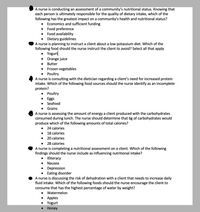 A nurse is conducting an assessment of a community's nutritional status. Knowing that
each person is ultimately responsible for the quality of dietary intake, which of the
following has the greatest impact on a community's health and nutritional status?
Economics and sufficient funding
Food preference
Food availability
Dietary guidelines
A nurse is planning to instruct a client about a low potassium diet. Which of the
following food should the nurse instruct the client to avoid? Select all that apply
Yogurt
Orange juice
Butter
Frozen vegetables
Poultry
A nurse is consulting with the dietician regarding a client's need for increased protein
intake. Which of the following food sources should the nurse identify as an incomplete
protein?
Poultry
Eggs
Seafood
Grains
A nurse is assessing the amount of energy a client produced with the carbohydrates
consumed during lunch. The nurse should determine that 6g of carbohydrates would
produce which of the following amounts of total calories?
24 calories
18 calories
20 calories
28 calories
A nurse is completing a nutritional assessment on a client. Which of the following
findings should the nurse include as influencing nutritional intake?
Illiteracy
Nausea
Depression
Eating disorder
A nurse is discussing the risk of dehydration with a client that needs to increase daily
fluid intake. Which of the following foods should the nurse encourage the client to
consume that has the highest percentage of water by weight?
Watermelon
• Apples
Yogurt
Honey
