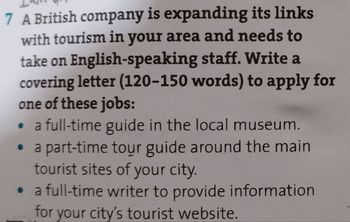 7 A British company is expanding its links
with tourism in your area and needs to
take on English-speaking staff. Write a
covering letter (120-150 words) to apply for
one of these jobs:
a full-time guide in the local museum.
⚫ a part-time tour guide around the main
tourist sites of your city.
⚫ a full-time writer to provide information
for your city's tourist website.