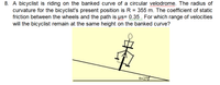 8. A bicyclist is riding on the banked curve of a circular velodrome. The radius of
curvature for the bicyclist's present position is R = 355 m. The coefficient of static
friction between the wheels and the path is µs= 0.35. For which range of velocities
will the bicyclist remain at the same height on the banked curve?
8=25
