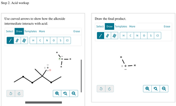 Step 2. Acid workup
Use curved arrows to show how the alkoxide
intermediate interacts with acid.
Select Draw Templates More
G
H
C
N O
H
x
S Cl
OH
1
H
Erase
२ Q
Draw the final product.
Select Draw Templates More
/
G
H
H
: 0
C
H
N
O
S
Cl
Erase
Q2 Q