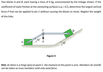 Two blocks A and B, each having a mass of 6 kg, areconnected by the linkage shown. If the
coefficient of static friction at the contacting surfaces is μs = 0.5, determine the largest vertical
force P that can be applied to pin C without causing the blocks to move. Neglect the weight
of the links.
C
30°
A
P
30°
Figure 4
B
Hint: As there is a hinge (pin) at point C, the moment at this point is zero. Members AC and BC
can be taken as truss members with only axial force.