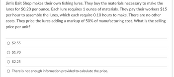 Jim's Bait Shop makes their own fishing lures. They buy the materials necessary to make the
lures for $0.20 per ounce. Each lure requires 1 ounce of materials. They pay their workers $15
per hour to assemble the lures, which each require 0.10 hours to make. There are no other
costs. They price the lures adding a markup of 50% of manufacturing cost. What is the selling
price per unit?
$2.55
O $1.70
O $2.25
O There is not enough information provided to calculate the price.