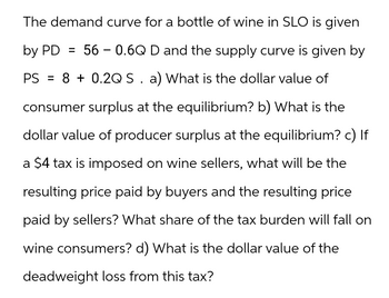 The demand curve for a bottle of wine in SLO is given
by PD = 56 -0.6Q D and the supply curve is given by
PS = 8 +0.2Q S . a) What is the dollar value of
consumer surplus at the equilibrium? b) What is the
dollar value of producer surplus at the equilibrium? c) If
a $4 tax is imposed on wine sellers, what will be the
resulting price paid by buyers and the resulting price
paid by sellers? What share of the tax burden will fall on
wine consumers? d) What is the dollar value of the
deadweight loss from this tax?