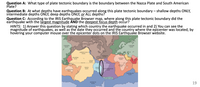 Question A: What type of plate tectonic boundary is the boundary between the Nazca Plate and South American
Plate?
Question B: At what depths have earthquakes occurred along this plate tectonic boundary – shallow depths ONLY,
intermediate depths ONLY, deep depths ONLY, or ALL depths?
Question C: According to the IRIS Earthquake Browser map, where along this plate tectonic boundary did the
earthquake with the largest magnitude ẢND the deepest focus depth occur?
HINTS: 1) Answer this question by stating which country the earthquake occurred in and 2) You can see the
magnitude of earthquakes, as well as the date they occúrred and the country where the epicenter was located, by
hovering your computer mouse over the epicenter dots on the IRIS Earthquake Browser website.
NORTH AMERICAN
PLATE
EURASIAN
PLATE
EURASIAN
PLATE
JUAN DE FUCA-
PLATE
CARIBBEAN
PLATE
PHILIPPINE
PLATE
ARABIAN
PLATE
COCOS
PLATE
INDIAN
PLATE
EQUATOR
AFRICAN
PLATE
NAZCA
PLATE
PACIFIC
PLATE
SOUTH AMERICAN
AUSTRALIAN
PLATE
PLATE
AUSTRALIAN
PLATE
SCOTIA PLATE
ANTARCTIC
PLATE
19
