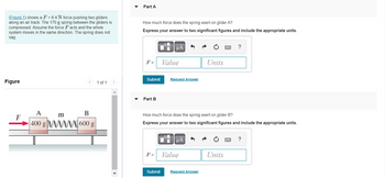 (Figure 1) shows a F = 6.4 N force pushing two gliders
along an air track. The 170 g spring between the gliders is
compressed. Assume the force Facts and the whole
system moves in the same direction. The spring does not
sag.
Figure
F
A
400 g
m
B
600 g
1 of 1
Part A
How much force does the spring exert on glider A?
Express your answer to two significant figures and include the appropriate units.
F =
Submit
Part B
F =
O
Submit
Value
Request Answer
How much force does the spring exert on glider B?
Express your answer to two significant figures and include the appropriate units.
μA
Value
Units
Request Answer
?
Units
?