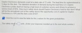 Dayton Electronics demands a part at a daily rate of 72 units. The lead time for replenishment is
5 days for this item. The standard deviation of demand during the lead time is 9. Dayton
Electronics prides itself on having a high level of customer service and strives to achieve a
service level of 95%. How much safety stock should Dayton Electronics hold for this item? What
will be the annualized cost of this safety stock if the opportunity cost of capital for Dayton
Electronics is 10% and the item costs $150?
Click the icon to view the table for the z-values for the given probabilities
The safety stock is units. (Enter your response rounded up to the next whole number.)