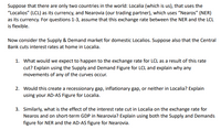 Suppose that there are only two countries in the world: Localia (which is us), that uses the
"Localios" (LCL) as its currency, and Nearovia (our trading partner), which uses “Nearos" (NER)
as its currency. For questions 1-3, assume that this exchange rate between the NER and the LCL
is flexible.
Now consider the Supply & Demand market for domestic Localios. Suppose also that the Central
Bank cuts interest rates at home in Localia.
1. What would we expect to happen to the exchange rate for LCL as a result of this rate
cut? Explain using the Supply and Demand Figure for LCL and explain why any
movements of any of the curves occur.
2. Would this create a recessionary gap, inflationary gap, or neither in Localia? Explain
using your AD-AS Figure for Localia.
3. Similarly, what is the effect of the interest rate cut in Localia on the exchange rate for
Nearos and on short-term GDP in Nearovia? Explain using both the Supply and Demands
figure for NER and the AD-AS figure for Nearovia.
