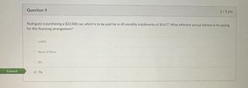 Correct!
Question 9
1/1 pts
Rodriguez is purchasing a $22,000 car, which is to be paid for in 45 monthly installments of $1617. What effective annual interest is he paying
for this financing arrangement?
6.64%
None of these
8%
7%