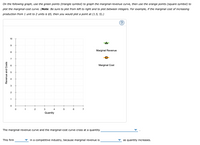 On the following graph, use the green points (triangle symbol) to graph the marginal-revenue curve, then use the orange points (square symbol) to
plot the marginal-cost curve. (Note: Be sure to plot from left to right and to plot between integers. For example, if the marginal cost of increasing
production from 1 unit to 2 units is $5, then you would plot a point at (1.5, 5).)
(?
10
9
Marginal Revenue
8
7
Marginal Cost
4
2
1
3
4
7
Quantity
The marginal-revenue curve and the marginal-cost curve cross at a quantity
This firm
in a competitive industry, because marginal revenue is
as quantity increases.
Revenue and Costs
LO
