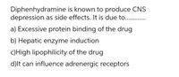 Diphenhydramine is known to produce CNS
depression as side effects. It is due to. .
a) Excessive protein binding of the drug
b) Hepatic enzyme induction
c)High lipophilicity of the drug
d)lt can influence adrenergic receptors
