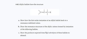 6-41 Allylic halides have the structure
cccx
a. Show how the first-order ionization of an allylic halide leads to a
resonance-stabilized cation.
b. Draw the resonance structures of the allylic cations formed by ionization
of the following halides.
c. Show the products expected from SN1 solvolysis of these halides in
ethanol.