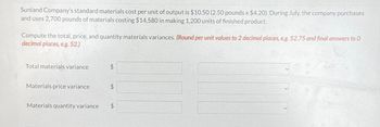 Sunland Company's standard materials cost per unit of output is $10.50 (2.50 pounds x $4.20). During July, the company purchases
and uses 2,700 pounds of materials costing $14,580 in making 1,200 units of finished product.
Compute the total, price, and quantity materials variances. (Round per unit values to 2 decimal places, e.g. 52.75 and final answers to 0
decimal places, e.g. 52.)
Total materials variance
Materials price variance
Materials quantity variance
$
$
$