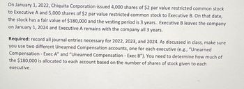 On January 1, 2022, Chiquita Corporation issued 4,000 shares of $2 par value restricted common stock
to Executive A and 5,000 shares of $2 par value restricted common stock to Executive B. On that date,
the stock has a fair value of $180,000 and the vesting period is 3 years. Executive B leaves the company
on January 1, 2024 and Executive A remains with the company all 3 years.
Required: record all journal entries necessary for 2022, 2023, and 2024. As discussed in class, make sure
you use two different Unearned Compensation accounts, one for each executive (e.g., "Unearned
Compensation - Exec A" and "Unearned Compensation - Exec B"). You need to determine how much of
the $180,000 is allocated to each account based on the number of shares of stock given to each
executive.