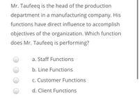 Mr. Taufeeq is the head of the production
department in a manufacturing company. His
functions have direct influence to accomplish
objectives of the organization. Which function
does Mr. Taufeeq is performing?
a. Staff Functions
b. Line Functions
C. Customer Functions
d. Client Functions
