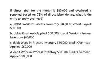 If direct labor for the month is $80,000 and overhead is
supplied based on 75% of direct labor dollars, what is the
entry to apply overhead?
a. debit Work-in-Process Inventory $80,000; credit Payroll
$80,000
b. debit Overhead-Applied $60,000; credit Work-in-Process
Inventory $60,000
c. debit Work-in-Process Inventory $60,000; credit Overhead-
Applied $60,000
d. debit Work-in-Process Inventory $80,000; credit Overhead-
Applied $80,000