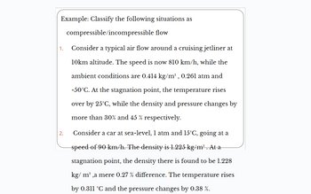 Example: Classify the following situations as
compressible/incompressible flow
1. Consider a typical air flow around a cruising jetliner at
10km altitude. The speed is now 810 km/h, while the
ambient conditions are 0.414 kg/m³, 0.261 atm and
-50°C. At the stagnation point, the temperature rises
over by 25°C, while the density and pressure changes by
more than 30% and 45 % respectively.
2.
Consider a car at sea-level, 1 atm and 15°C, going at a
speed of 90 km/h. The density is 1.225 kg/m³ . At a
stagnation point, the density there is found to be 1.228
kg/m³,a mere 0.27 % difference. The temperature rises
by 0.311 °C and the pressure changes by 0.38 %.