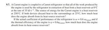 9.7. A Carnot engine is coupled to a Carnot refrigerator so that all of the work produced by
the engine is used by the refrigerator in extraction of heat from a heat reservoir at 0°C
at the rate of 35 kJ.s-1. The source of energy for the Carnot engine is a heat reservoir
at 250°C. If both devices discard heat to the surroundings at 25°C, how much heat
does the engine absorb from its heat-source reservoir?
If the actual coefficient of performance of the refrigerator is @ = 0.6 @Carnot and if
the thermal efficiency of the engine is n = 0.6 Carnot, how much heat does the engine
absorb from its heat-source reservoir?