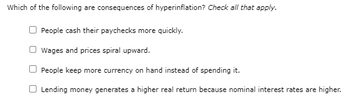 Which of the following are consequences of hyperinflation? Check all that apply.
People cash their paychecks more quickly.
Wages and prices spiral upward.
People keep more currency on hand instead of spending it.
Lending money generates a higher real return because nominal interest rates are higher.