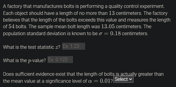 **Quality Control Experiment: Bolt Length Testing**

A factory that manufactures bolts is performing a quality control experiment. Each object should have a length of no more than 13 centimeters. The factory believes that the length of the bolts exceeds this value and measures the length of 54 bolts. The sample mean bolt length was 13.05 centimeters. The population standard deviation is known to be \( \sigma = 0.18 \) centimeters.

**Questions:**

1. **What is the test statistic \( z \)?**
   - Example: 1.23

2. **What is the \( p \)-value?**
   - Example: 0.123

3. **Does sufficient evidence exist that the length of bolts is actually greater than the mean value at a significance level of \( \alpha = 0.01 \)?**
   - Options to select from.