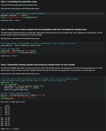 Step 3: Calculating the population mean
This step will calculate the mean for the population data.
Click the block of code below and hit the Run button above.
# You can use the "mean" method of a pandas dataframe.
pop_mean
tpcp_df[*TPCP'].mean()
print("Population mean = round (pop_mean, 2))
Population mean = 499.57
Step 4: Drawing one random sample from the population data and calculating the sample mean
This block of code randomly selects one sample (with replacement) of 50 data points from the population data. Then it calculates the sample mean. You will
use the "sample" method of the dataframe to select the sample.
Click the block of code below and hit the Run button above.
#use sample method of the dataframe to select a random sample, with replacement, of size 58.
tpcp_sample_df = tpcp_df.sample (50, replace=True)
#print the sample mean.
sample_nean = tpcp_sample_df['TPCP'].mean()
print("Sample mean =, round(sample_mean,2))
Sample mean = 514.42
Step 5: Repeatedly drawing samples and saving the sample mean for each sample
You will now essentially repeat Step 4 one thousand times to select 1,000 random samples, with replacement, of size 50 from the population data. The code
below contains a loop so that you can do this selection with just one click! You will save the sample mean for each sample in a Python dataframe.
Click the block of code below and hit the Run button above.
#run a for Loop to repeat the process Step 4 one thousand times to select one thousand samples.
# save the mean of each sample that was drawn in a Python List called means_list.
means_list = []
for i in range (1000):
tpcp_sample_df = tpcp_df.sample(50, replace=True)
sample_mean = tpcp_sample_df[*TPCP'].mean()
means_list.append(sample_mean)
#create a Python dataframe of means.
means_df = pd.DataFrane (means_list, columns=['means'])
print("Dataframe of 1000 sample means\n")
print(means_df)
Dataframe of 1000 sample means
means
0 556.54
1 536.96
2 501.16
3 560.72
4
486.76
995 472.00
996 472.00
997
471.42
998 533.34
999 568.28
[1000 rows x 1 columns]