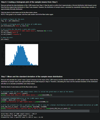 Step 6: Creating a histogram plot of the sample means from Step 5
Now you will plot the data distribution of the 1,000 means from Step 5. View the plot to confirm that it approximates a Normal distribution (bell-shaped curve).
Note that the original data distribution in Step 2 was skewed. However, the distribution of sample means, calculated by repeatedly drawing large samples, is
approximately Normally distributed.
Click the block of code below and hit the Run button above.
NOTE: If the graph is not created, click the code section and hit the Run button again.
#create a figure for the plot.
fig, ax = plt.subplots()
# create a histogram plot with 50 bins of 1,000 means.
plt.hist(means_df['means'],
bins=58)
#set a title for the plot, x-axis and y-axis.
plt.title('Distribution of 1888 sample means', fontsize=20) # title
ax.set_xlabel('Means')
ax.set_ylabel('Frequency')
#show the plot.
plt.show()
Distribution of 1000 sample means
350
400
450 500 550 600 650
Means
Step 7: Mean and the standard deviation of the sample mean distribution
Now you will calculate the "grand" mean ("grand" because it is the mean of the 1,000 means) and the standard deviation of 1,000 sample means. Note that the
distribution of sample means was approximately Normal (bell-shaped) in Step 6. Therefore, calculating the mean and the standard deviation of this distribution
will allow us to calculate probabilities and critical values.
Click the block of code below and hit the Run button above.
# calculate mean of the 1,000 sample means (this is called the grand mean or mean of the means).
mean1000 = means_df ['means'].mean()
print("Grand
(Mean of 1000 sample means) =",round (mean1000,2))
#calculate standard deviation of the 1,000 sample means.
std1000= means_df['means'].std()
print("Std Deviation of 1000 sample means =",round(std1000,2))
#print the probability that a specific mean is 450 or Less for a Normal distribution with mean and standard deviation of 1,000
prob_450_less_or_equal = st.norm.cdf (450, mean1000, std1000)
print("Probability that a specific mean is 458 or less
round (prob_450_less_or_equal,4))
Grand Mean (Mean of 1000 sample means) = 498.37
Std Deviation of 1000 sample means = 52.41
Probability that a specific mean is 450 or less = 0.178