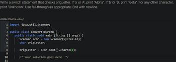 ### Example: Using Switch Statements in Java

In this example, you'll learn how to use a switch statement to check characters and output corresponding Greek letter names.

#### Task
Write a switch statement that checks the `origLetter` variable.
- If `origLetter` is 'a' or 'A', print "Alpha".
- If `origLetter` is 'b' or 'B', print "Beta".
- For any other character, print "Unknown".
- Use fall-through where appropriate.
- Make sure the statement ends with a newline.

```java
import java.util.Scanner;

public class ConvertToGreek {
    public static void main (String [] args) {
        Scanner scnr = new Scanner(System.in);
        char origLetter;

        origLetter = scnr.next().charAt(0);

        /* Your solution goes here */
    }
}
```

### How to Approach the Task
1. **Initialize the Scanner**: This reads input from the user.
2. **Capture Character**: Store the user's input in `origLetter`.
3. **Implement the Switch Statement**:
   - Use cases for 'a', 'A', 'b', and 'B'.
   - Use the default case to catch any other characters.
   - Include `fall-through` to handle both uppercase and lowercase efficiently.
   - Ensure you print the desired output with a newline using `System.out.println()`.

This setup helps understand conditional control in Java, useful for categorizing or encoding based on input criteria.

### Note
Remember to close the `Scanner` object using `scnr.close()` in a real application to prevent resource leaks.