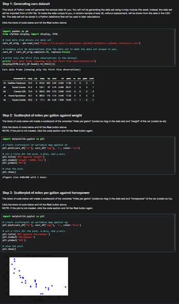 Step 1: Generating cars dataset
This block of Python code will generate the sample data for you. You will not be generating the data set using numpy module this week. Instead, the data set
will be imported from a CSV file. To make the data unique to you, a random sample of size 30, without replacement, will be drawn from the data in the CSV
file. The data set will be saved in a Python dataframe that will be used in later calculations.
Click the block of code below and hit the Run button above.
import pandas as pd
from IPython.display import display, HTML
#read data from etcars.csv data set.
cars_df_orig - pd.read_csv("https://s3-us-west-2.amazonaws.com/data-analytics.zybooks.com/ntcars.csv")
#randomly pick 30 observations from the data set to make the data set unique to you.
cars_df cars_df_orig_sample(n=38, replace-False)
#print only the first flue observations in the dataset.
print("Cars data frame (showing only the first five observations)\n")
display (HTML (cars_df.head().to_html()))
Cars data frame (showing only the first five observations)
Unampg cyl dap hp drit
0
14 Cala Fleetwood 10.4 8 472.0 205 2.93 5.250 17.98 0
Toyota Corona 21.5 4 120.1
23
Camaro 228 13.3
4 Home Sportsbout 18.7
Toyota Corola 33.9 4
0
97 3.70 2.485 20.01 1 0
8 350.0 245 3.73 3.840 15.41 0
8 380.0 175 3.15 3.440 17.02 0
71.1 85 4.22 1.895 19.90 1
0
1
19
import matplatlib.pyplot as plt
#create scatterplot of variables mpg against wt.
plt.plot(cars_df["wt"], cars_df["upg"], "o", color="red")
#set a title for the plot, x-axis, and y-axis.
plt.title("PG against weight")
plt.xlabel("Weight (1880s lbs)")
plt.ylabel("MPG")
Step 2: Scatterplot of miles per gallon against weight
The block of code below will create a scatterplot of the variables "miles per gallon" (coded as mpg in the data set) and "weight of the car (coded as wt).
# show the plot.
plt.show()
<Figure size 640x480 with 1 Axes>
Click the block of code below and hit the Run button above.
NOTE: If the plot is not created, click the code section and hit the Run button again.
4
import matplatlib.pyplot as plt
# create scatterplat of variables mpg against hp.
plt.plot(cars_df["hp"], cars_df["#pg"], "o", color="blue")
carb
#set a title for the plot, x-axis, and y-axis.
plt.title('WPG against Horsepower')
4
plt.xlabel("Horsepower")
plt.ylabel("MPG")
4
Step 3: Scatterplot of miles per gallon against horsepower
The block of code below will create a scatterplot of the variables "miles per gallon" (coded as mpg in the data set) and "horsepower of the car (coded as hp).
# show the plot.
plt.show()
2
Click the block of code below and hit the Run button above.
NOTE: If the plot is not created, click the code section and hit the Run button again.